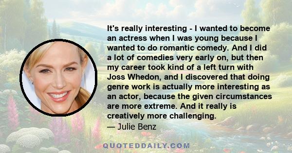 It's really interesting - I wanted to become an actress when I was young because I wanted to do romantic comedy. And I did a lot of comedies very early on, but then my career took kind of a left turn with Joss Whedon,