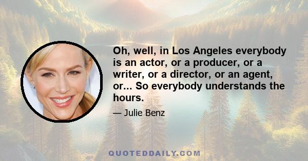 Oh, well, in Los Angeles everybody is an actor, or a producer, or a writer, or a director, or an agent, or... So everybody understands the hours.