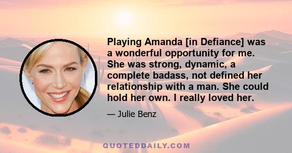 Playing Amanda [in Defiance] was a wonderful opportunity for me. She was strong, dynamic, a complete badass, not defined her relationship with a man. She could hold her own. I really loved her.