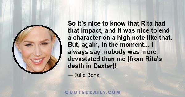 So it's nice to know that Rita had that impact, and it was nice to end a character on a high note like that. But, again, in the moment... I always say, nobody was more devastated than me [from Rita's death in Dexter]!