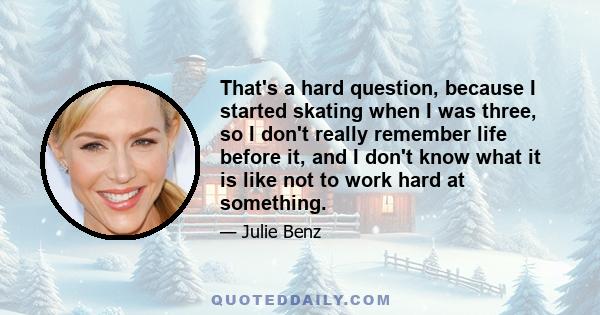 That's a hard question, because I started skating when I was three, so I don't really remember life before it, and I don't know what it is like not to work hard at something.