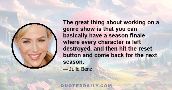 The great thing about working on a genre show is that you can basically have a season finale where every character is left destroyed, and then hit the reset button and come back for the next season.