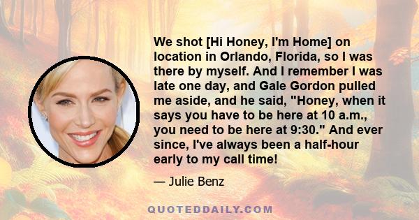 We shot [Hi Honey, I'm Home] on location in Orlando, Florida, so I was there by myself. And I remember I was late one day, and Gale Gordon pulled me aside, and he said, Honey, when it says you have to be here at 10