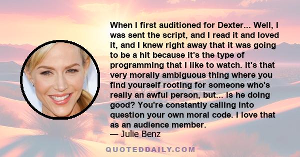 When I first auditioned for Dexter... Well, I was sent the script, and I read it and loved it, and I knew right away that it was going to be a hit because it's the type of programming that I like to watch. It's that