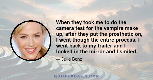 When they took me to do the camera test for the vampire make up, after they put the prosthetic on, I went though the entire process, I went back to my trailer and I looked in the mirror and I smiled.