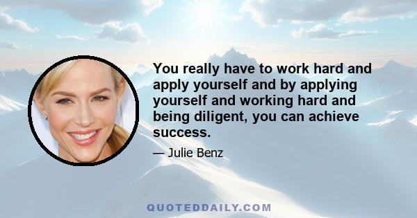 You really have to work hard and apply yourself and by applying yourself and working hard and being diligent, you can achieve success.