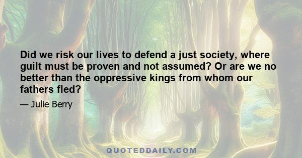 Did we risk our lives to defend a just society, where guilt must be proven and not assumed? Or are we no better than the oppressive kings from whom our fathers fled?