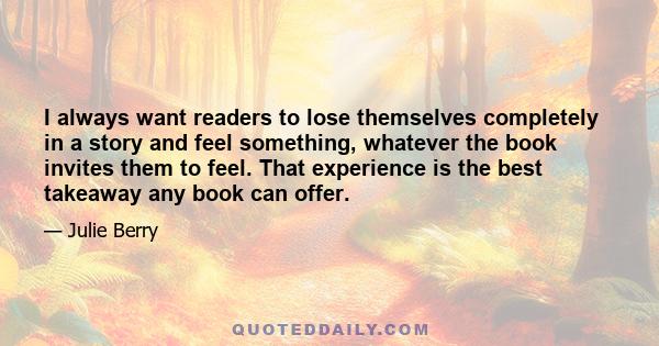 I always want readers to lose themselves completely in a story and feel something, whatever the book invites them to feel. That experience is the best takeaway any book can offer.