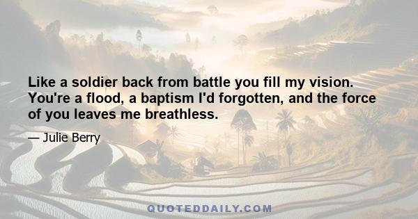 Like a soldier back from battle you fill my vision. You're a flood, a baptism I'd forgotten, and the force of you leaves me breathless.