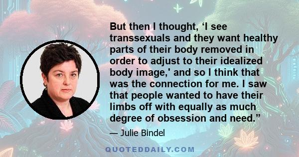 But then I thought, ‘I see transsexuals and they want healthy parts of their body removed in order to adjust to their idealized body image,' and so I think that was the connection for me. I saw that people wanted to