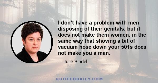 I don’t have a problem with men disposing of their genitals, but it does not make them women, in the same way that shoving a bit of vacuum hose down your 501s does not make you a man.