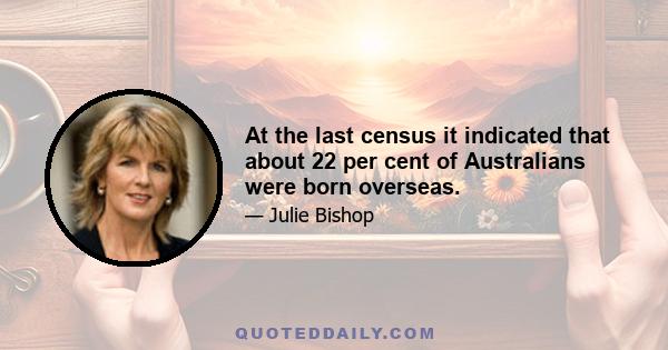 At the last census it indicated that about 22 per cent of Australians were born overseas.