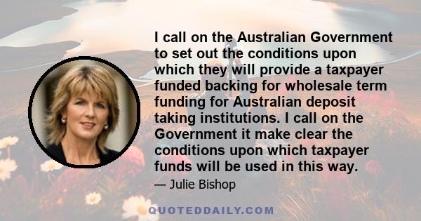 I call on the Australian Government to set out the conditions upon which they will provide a taxpayer funded backing for wholesale term funding for Australian deposit taking institutions. I call on the Government it