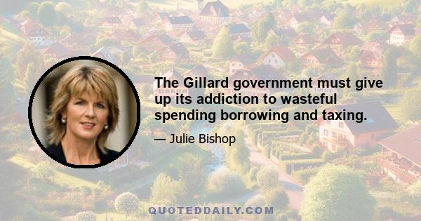 The Gillard government must give up its addiction to wasteful spending borrowing and taxing.