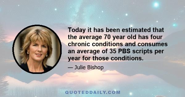 Today it has been estimated that the average 70 year old has four chronic conditions and consumes an average of 35 PBS scripts per year for those conditions.