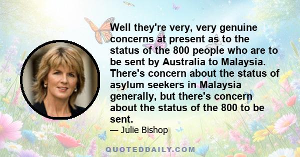 Well they're very, very genuine concerns at present as to the status of the 800 people who are to be sent by Australia to Malaysia. There's concern about the status of asylum seekers in Malaysia generally, but there's