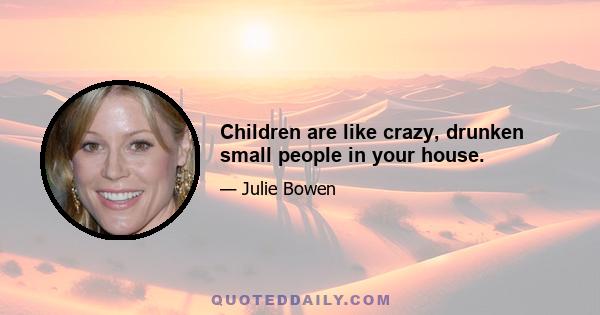 Children are like crazy, drunken small people in your house.