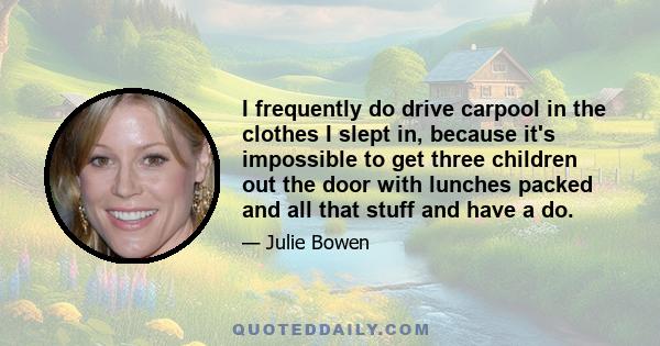 I frequently do drive carpool in the clothes I slept in, because it's impossible to get three children out the door with lunches packed and all that stuff and have a do.