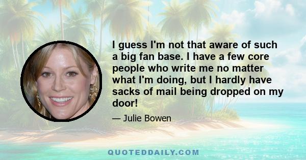 I guess I'm not that aware of such a big fan base. I have a few core people who write me no matter what I'm doing, but I hardly have sacks of mail being dropped on my door!