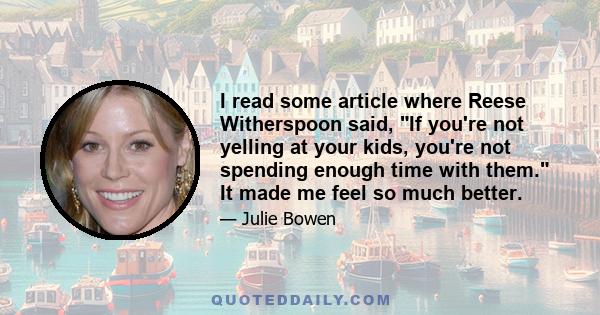 I read some article where Reese Witherspoon said, If you're not yelling at your kids, you're not spending enough time with them. It made me feel so much better.