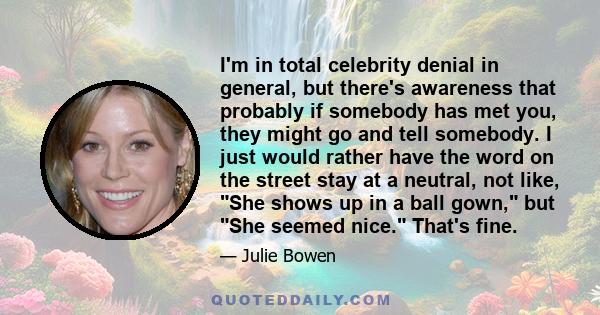 I'm in total celebrity denial in general, but there's awareness that probably if somebody has met you, they might go and tell somebody. I just would rather have the word on the street stay at a neutral, not like, She