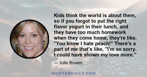 Kids think the world is about them, so if you forgot to put the right flavor yogurt in their lunch, and they have too much homework when they come home, they're like, You know I hate peach! There's a part of me that's