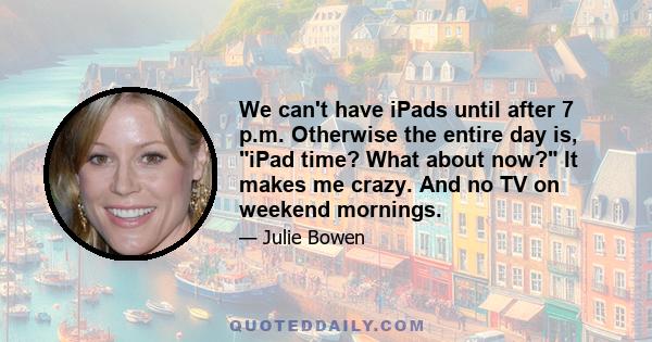 We can't have iPads until after 7 p.m. Otherwise the entire day is, iPad time? What about now? It makes me crazy. And no TV on weekend mornings.