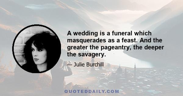 A wedding is a funeral which masquerades as a feast. And the greater the pageantry, the deeper the savagery.