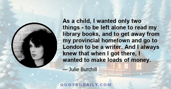 As a child, I wanted only two things - to be left alone to read my library books, and to get away from my provincial hometown and go to London to be a writer. And I always knew that when I got there, I wanted to make