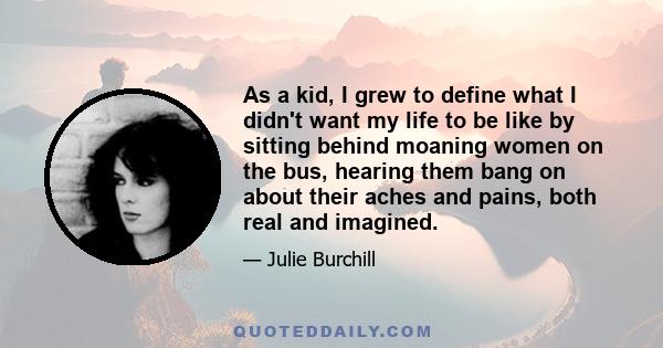 As a kid, I grew to define what I didn't want my life to be like by sitting behind moaning women on the bus, hearing them bang on about their aches and pains, both real and imagined.