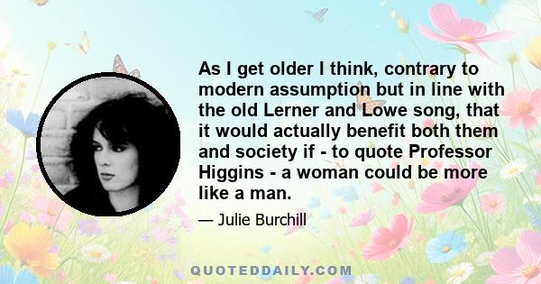 As I get older I think, contrary to modern assumption but in line with the old Lerner and Lowe song, that it would actually benefit both them and society if - to quote Professor Higgins - a woman could be more like a