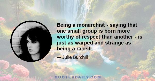 Being a monarchist - saying that one small group is born more worthy of respect than another - is just as warped and strange as being a racist.