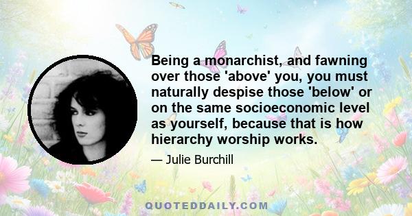 Being a monarchist, and fawning over those 'above' you, you must naturally despise those 'below' or on the same socioeconomic level as yourself, because that is how hierarchy worship works.