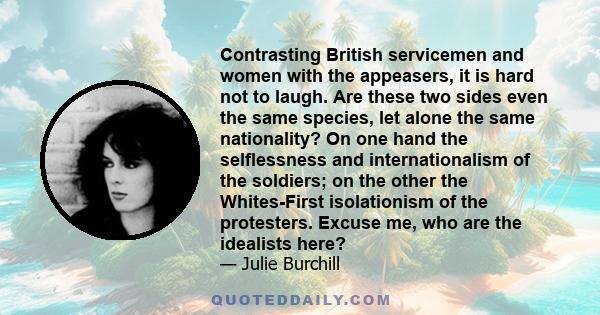 Contrasting British servicemen and women with the appeasers, it is hard not to laugh. Are these two sides even the same species, let alone the same nationality? On one hand the selflessness and internationalism of the