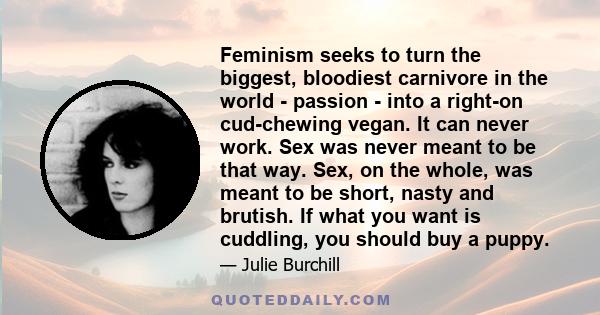 Feminism seeks to turn the biggest, bloodiest carnivore in the world - passion - into a right-on cud-chewing vegan. It can never work. Sex was never meant to be that way. Sex, on the whole, was meant to be short, nasty