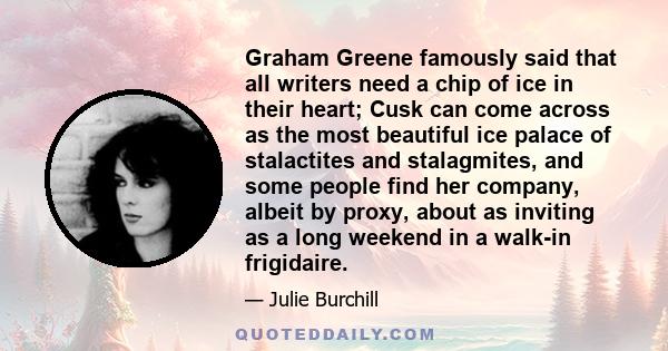 Graham Greene famously said that all writers need a chip of ice in their heart; Cusk can come across as the most beautiful ice palace of stalactites and stalagmites, and some people find her company, albeit by proxy,