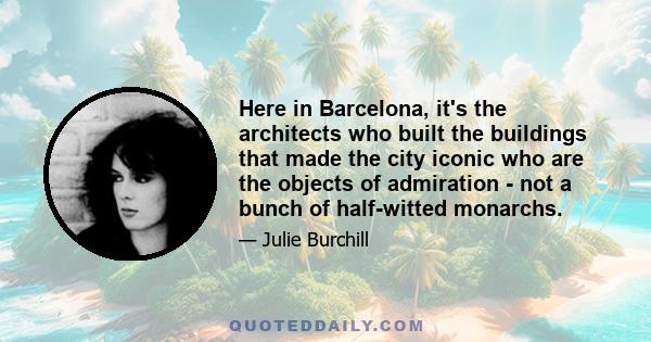 Here in Barcelona, it's the architects who built the buildings that made the city iconic who are the objects of admiration - not a bunch of half-witted monarchs.