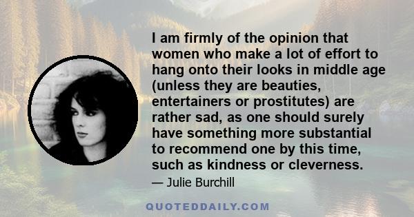 I am firmly of the opinion that women who make a lot of effort to hang onto their looks in middle age (unless they are beauties, entertainers or prostitutes) are rather sad, as one should surely have something more