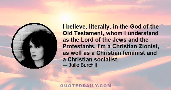 I believe, literally, in the God of the Old Testament, whom I understand as the Lord of the Jews and the Protestants. I'm a Christian Zionist, as well as a Christian feminist and a Christian socialist.