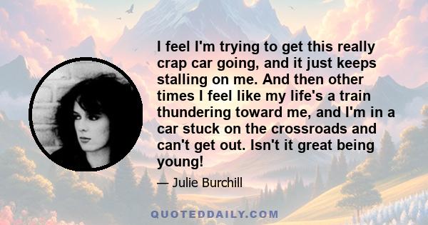 I feel I'm trying to get this really crap car going, and it just keeps stalling on me. And then other times I feel like my life's a train thundering toward me, and I'm in a car stuck on the crossroads and can't get out. 