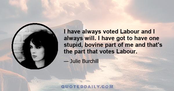 I have always voted Labour and I always will. I have got to have one stupid, bovine part of me and that's the part that votes Labour.