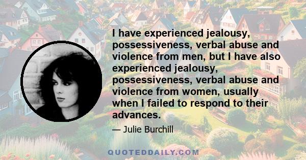 I have experienced jealousy, possessiveness, verbal abuse and violence from men, but I have also experienced jealousy, possessiveness, verbal abuse and violence from women, usually when I failed to respond to their