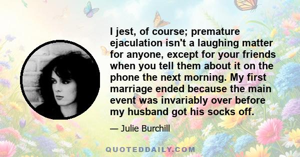 I jest, of course; premature ejaculation isn't a laughing matter for anyone, except for your friends when you tell them about it on the phone the next morning. My first marriage ended because the main event was