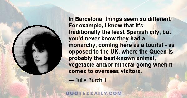 In Barcelona, things seem so different. For example, I know that it's traditionally the least Spanish city, but you'd never know they had a monarchy, coming here as a tourist - as opposed to the UK, where the Queen is