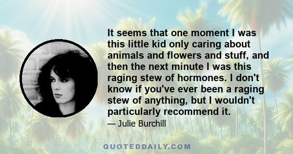 It seems that one moment I was this little kid only caring about animals and flowers and stuff, and then the next minute I was this raging stew of hormones. I don't know if you've ever been a raging stew of anything,