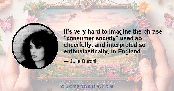 It's very hard to imagine the phrase consumer society used so cheerfully, and interpreted so enthusiastically, in England.