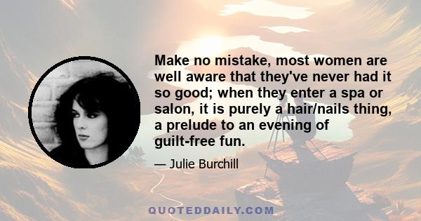 Make no mistake, most women are well aware that they've never had it so good; when they enter a spa or salon, it is purely a hair/nails thing, a prelude to an evening of guilt-free fun.