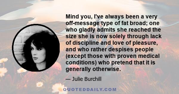 Mind you, I've always been a very off-message type of fat broad; one who gladly admits she reached the size she is now solely through lack of discipline and love of pleasure, and who rather despises people (except those 