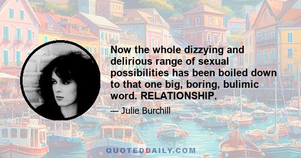 Now the whole dizzying and delirious range of sexual possibilities has been boiled down to that one big, boring, bulimic word. RELATIONSHIP.