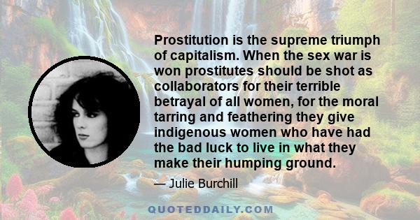 Prostitution is the supreme triumph of capitalism. When the sex war is won prostitutes should be shot as collaborators for their terrible betrayal of all women, for the moral tarring and feathering they give indigenous